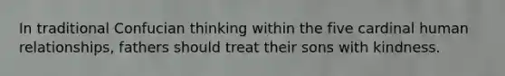 In traditional Confucian thinking within the five cardinal human relationships, fathers should treat their sons with kindness.