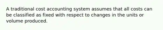 A traditional <a href='https://www.questionai.com/knowledge/kx82pX5G15-cost-accounting' class='anchor-knowledge'>cost accounting</a> system assumes that all costs can be classified as fixed with respect to changes in the units or volume produced.