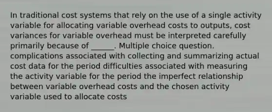 In traditional cost systems that rely on the use of a single activity variable for allocating variable overhead costs to outputs, cost variances for variable overhead must be interpreted carefully primarily because of ______. Multiple choice question. complications associated with collecting and summarizing actual cost data for the period difficulties associated with measuring the activity variable for the period the imperfect relationship between variable overhead costs and the chosen activity variable used to allocate costs