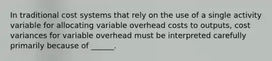 In traditional cost systems that rely on the use of a single activity variable for allocating variable overhead costs to outputs, cost variances for variable overhead must be interpreted carefully primarily because of ______.