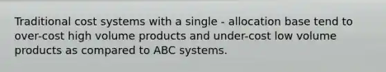 Traditional cost systems with a single - allocation base tend to over-cost high volume products and under-cost low volume products as compared to ABC systems.