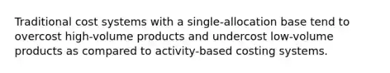 Traditional cost systems with a single-allocation base tend to overcost high-volume products and undercost low-volume products as compared to activity-based costing systems.