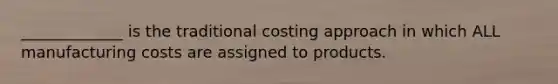 _____________ is the traditional costing approach in which ALL manufacturing costs are assigned to products.