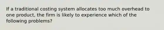 If a traditional costing system allocates too much overhead to one product, the firm is likely to experience which of the following problems?