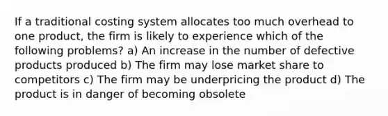 If a traditional costing system allocates too much overhead to one product, the firm is likely to experience which of the following problems? a) An increase in the number of defective products produced b) The firm may lose market share to competitors c) The firm may be underpricing the product d) The product is in danger of becoming obsolete