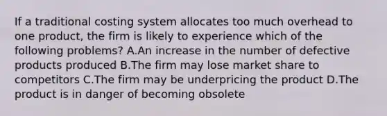 If a traditional costing system allocates too much overhead to one product, the firm is likely to experience which of the following problems? A.An increase in the number of defective products produced B.The firm may lose market share to competitors C.The firm may be underpricing the product D.The product is in danger of becoming obsolete