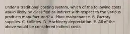 Under a traditional costing system, which of the following costs would likely be classified as indirect with respect to the various products manufactured? A. Plant maintenance. B. Factory supplies. C. Utilities. D. Machinery depreciation. E. All of the above would be considered indirect costs.