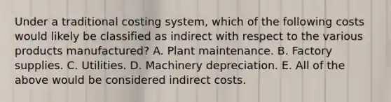 Under a traditional costing system, which of the following costs would likely be classified as indirect with respect to the various products manufactured? A. Plant maintenance. B. Factory supplies. C. Utilities. D. Machinery depreciation. E. All of the above would be considered indirect costs.