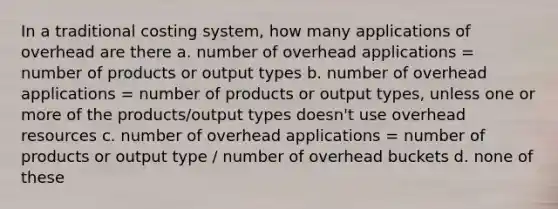 In a traditional costing system, how many applications of overhead are there a. number of overhead applications = number of products or output types b. number of overhead applications = number of products or output types, unless one or more of the products/output types doesn't use overhead resources c. number of overhead applications = number of products or output type / number of overhead buckets d. none of these