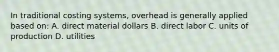 In traditional costing systems, overhead is generally applied based on: A. direct material dollars B. direct labor C. units of production D. utilities