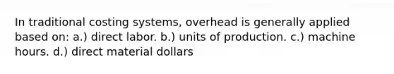 In traditional costing systems, overhead is generally applied based on: a.) direct labor. b.) units of production. c.) machine hours. d.) direct material dollars