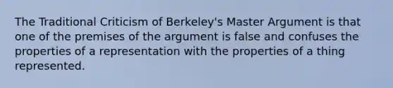 The Traditional Criticism of Berkeley's Master Argument is that one of the premises of the argument is false and confuses the properties of a representation with the properties of a thing represented.