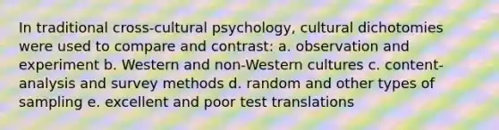 In traditional cross-cultural psychology, cultural dichotomies were used to compare and contrast: a. observation and experiment b. Western and non-Western cultures c. content-analysis and survey methods d. random and other types of sampling e. excellent and poor test translations