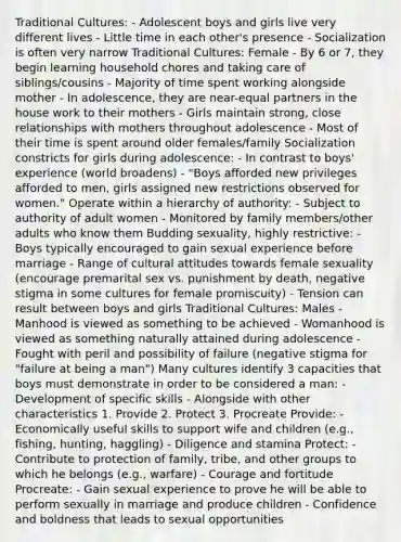 Traditional Cultures: - Adolescent boys and girls live very different lives - Little time in each other's presence - Socialization is often very narrow Traditional Cultures: Female - By 6 or 7, they begin learning household chores and taking care of siblings/cousins - Majority of time spent working alongside mother - In adolescence, they are near-equal partners in the house work to their mothers - Girls maintain strong, close relationships with mothers throughout adolescence - Most of their time is spent around older females/family Socialization constricts for girls during adolescence: - In contrast to boys' experience (world broadens) - "Boys afforded new privileges afforded to men, girls assigned new restrictions observed for women." Operate within a hierarchy of authority: - Subject to authority of adult women - Monitored by family members/other adults who know them Budding sexuality, highly restrictive: - Boys typically encouraged to gain sexual experience before marriage - Range of cultural attitudes towards female sexuality (encourage premarital sex vs. punishment by death, negative stigma in some cultures for female promiscuity) - Tension can result between boys and girls Traditional Cultures: Males - Manhood is viewed as something to be achieved - Womanhood is viewed as something naturally attained during adolescence - Fought with peril and possibility of failure (negative stigma for "failure at being a man") Many cultures identify 3 capacities that boys must demonstrate in order to be considered a man: - Development of specific skills - Alongside with other characteristics 1. Provide 2. Protect 3. Procreate Provide: - Economically useful skills to support wife and children (e.g., fishing, hunting, haggling) - Diligence and stamina Protect: - Contribute to protection of family, tribe, and other groups to which he belongs (e.g., warfare) - Courage and fortitude Procreate: - Gain sexual experience to prove he will be able to perform sexually in marriage and produce children - Confidence and boldness that leads to sexual opportunities