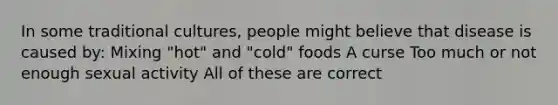 In some traditional cultures, people might believe that disease is caused by: Mixing "hot" and "cold" foods A curse Too much or not enough sexual activity All of these are correct