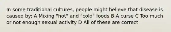 In some traditional cultures, people might believe that disease is caused by: A Mixing "hot" and "cold" foods B A curse C Too much or not enough sexual activity D All of these are correct