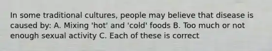 In some traditional cultures, people may believe that disease is caused by: A. Mixing 'hot' and 'cold' foods B. Too much or not enough sexual activity C. Each of these is correct