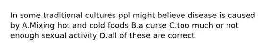 In some traditional cultures ppl might believe disease is caused by A.Mixing hot and cold foods B.a curse C.too much or not enough sexual activity D.all of these are correct