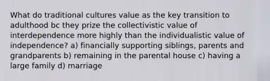 What do traditional cultures value as the key transition to adulthood bc they prize the collectivistic value of interdependence more highly than the individualistic value of independence? a) financially supporting siblings, parents and grandparents b) remaining in the parental house c) having a large family d) marriage