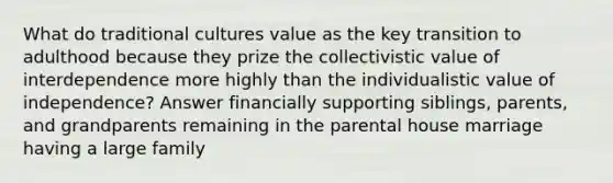 What do traditional cultures value as the key transition to adulthood because they prize the collectivistic value of interdependence more highly than the individualistic value of independence? Answer financially supporting siblings, parents, and grandparents remaining in the parental house marriage having a large family