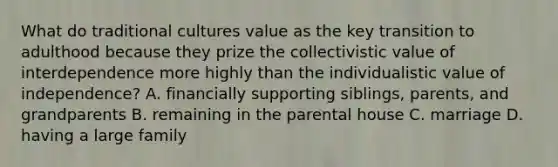 What do traditional cultures value as the key transition to adulthood because they prize the collectivistic value of interdependence more highly than the individualistic value of independence? A. financially supporting siblings, parents, and grandparents B. remaining in the parental house C. marriage D. having a large family