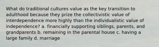 What do traditional cultures value as the key transition to adulthood because they prize the collectivistic value of interdependence more highly than the individualistic value of independence? a. financially supporting siblings, parents, and grandparents b. remaining in the parental house c. having a large family d. marriage