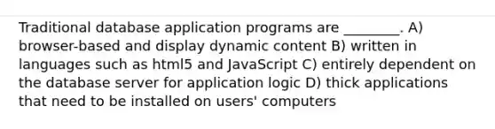 Traditional database application programs are ________. A) browser-based and display dynamic content B) written in languages such as html5 and JavaScript C) entirely dependent on the database server for application logic D) thick applications that need to be installed on users' computers