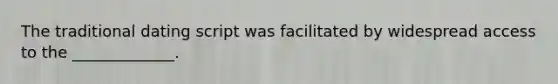 The traditional dating script was facilitated by widespread access to the _____________.