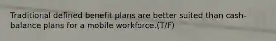 Traditional defined benefit plans are better suited than cash-balance plans for a mobile workforce.(T/F)