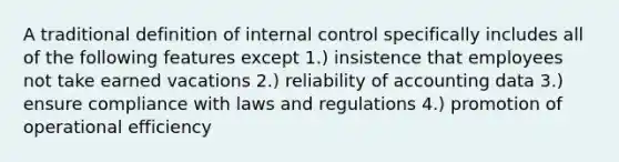 A traditional definition of internal control specifically includes all of the following features except 1.) insistence that employees not take earned vacations 2.) reliability of accounting data 3.) ensure compliance with laws and regulations 4.) promotion of operational efficiency