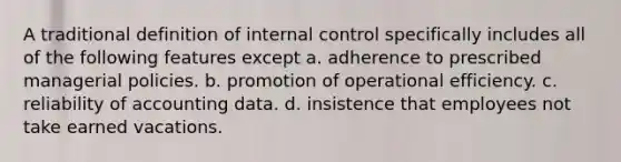 A traditional definition of <a href='https://www.questionai.com/knowledge/kjj42owoAP-internal-control' class='anchor-knowledge'>internal control</a> specifically includes all of the following features except a. adherence to prescribed managerial policies. b. promotion of operational efficiency. c. reliability of accounting data. d. insistence that employees not take earned vacations.