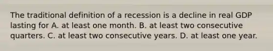 The traditional definition of a recession is a decline in real GDP lasting for A. at least one month. B. at least two consecutive quarters. C. at least two consecutive years. D. at least one year.