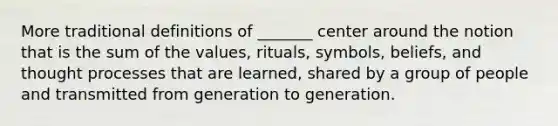 More traditional definitions of _______ center around the notion that is the sum of the values, rituals, symbols, beliefs, and thought processes that are learned, shared by a group of people and transmitted from generation to generation.