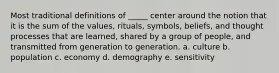 Most traditional definitions of _____ center around the notion that it is the sum of the values, rituals, symbols, beliefs, and thought processes that are learned, shared by a group of people, and transmitted from generation to generation. a. culture b. population c. economy d. demography e. sensitivity