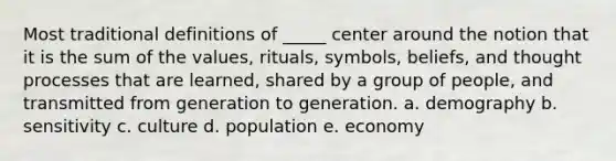 Most traditional definitions of _____ center around the notion that it is the sum of the values, rituals, symbols, beliefs, and thought processes that are learned, shared by a group of people, and transmitted from generation to generation. a. demography b. sensitivity c. culture d. population e. economy