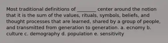 Most traditional definitions of ________ center around the notion that it is the sum of the values, rituals, symbols, beliefs, and thought processes that are learned, shared by a group of people, and transmitted from generation to generation. a. ecnomy b. culture c. demography d. population e. sensitivity