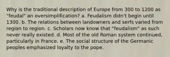 Why is the traditional description of Europe from 300 to 1200 as "feudal" an oversimplification? a. Feudalism didn't begin until 1300. b. The relations between landowners and serfs varied from region to region. c. Scholars now know that "feudalism" as such never really existed. d. Most of the old Roman system continued, particularly in France. e. The social structure of the Germanic peoples emphasized loyalty to the pope.