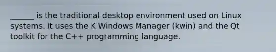 ______ is the traditional desktop environment used on Linux systems. It uses the K Windows Manager (kwin) and the Qt toolkit for the C++ programming language.