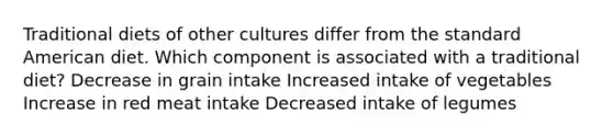 Traditional diets of other cultures differ from the standard American diet. Which component is associated with a traditional diet? Decrease in grain intake Increased intake of vegetables Increase in red meat intake Decreased intake of legumes