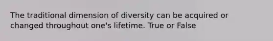 The traditional dimension of diversity can be acquired or changed throughout one's lifetime. True or False