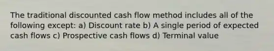 The traditional discounted cash flow method includes all of the following except: a) Discount rate b) A single period of expected cash flows c) Prospective cash flows d) Terminal value