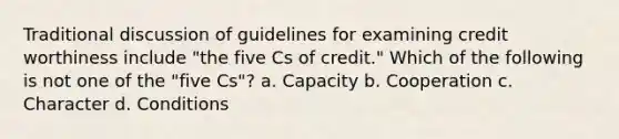 Traditional discussion of guidelines for examining credit worthiness include "the five Cs of credit." Which of the following is not one of the "five Cs"? a. Capacity b. Cooperation c. Character d. Conditions