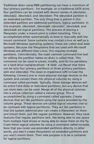 Traditional disks using MBR partitioning can have a maximum of four primary partitions . For example, on a traditional SATA drive, four partitions can be created with device names of /dev/sda1, /dev/sda2, /dev/sda3, and /dev/sda4: The /dev/sda4 partition is an extended partition. The only thing that is placed in this extended partition are additional partitions, logical partitions. In this example, /dev/sda5, /dev/sda6, /dev/sda7, /dev/sda8, and /dev/sda9 are logical partitions. The process of placing a filesystem under a mount point is called mounting. This is accomplished either automatically at boot or manually with the mount command. Some systems may contain Linux as well as a Microsoft Windows operating systems; these are called dual boot systems. Because the filesystems that are used with Microsoft Windows are different than Linux, this requires multiple partitions. Coincidentally, the most common command line tool for editing the partition tables on disks is called fdisk. This command can be used to create, modify, and list the partitions on a hard drive root@localhost:~# fdisk -cul Recall that there can be only four primary partitions or three primary partitions with one extended. The steps to implement LVM include the following: Connect one or more physical storage devices to the system and convert them into physical volumes by using a command called pvcreate. Typically, these storage devices will be entire hard disks or individual partitions, but any device that can store data can be used. Merge all of the physical volumes into a virtual collection called a volume group. This is accomplished by using a command called vgcreate. Create devices that act like partitions using the space provided by the volume group. These devices are called logical volumes (not to be confused with logical partitions). They act like partitions in that the system administrator can create a filesystem on them and mount them, just like regular partitions. However, they have features that regular partitions lack, like being able to use space from multiple hard drives or being able to resize them on the fly. Crate these logical volumes by using a command called lvcreate. Note that you never use extended partitions directly. In other words, you won't create filesystems on extended partitions and you won't mount them. Their sole purpose is to be a container for logical partitions.