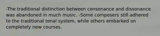 -The traditional distinction between consonance and dissonance was abandoned in much music. -Some composers still adhered to the traditional tonal system, while others embarked on completely new courses.