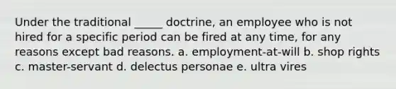 Under the traditional _____ doctrine, an employee who is not hired for a specific period can be fired at any time, for any reasons except bad reasons. a. employment-at-will b. shop rights c. master-servant d. delectus personae e. ultra vires