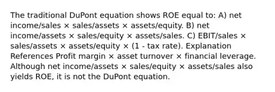 The traditional DuPont equation shows ROE equal to: A) net income/sales × sales/assets × assets/equity. B) net income/assets × sales/equity × assets/sales. C) EBIT/sales × sales/assets × assets/equity × (1 - tax rate). Explanation References Profit margin × asset turnover × financial leverage. Although net income/assets × sales/equity × assets/sales also yields ROE, it is not the DuPont equation.