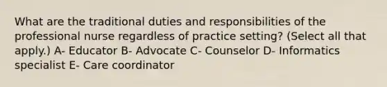 What are the traditional duties and responsibilities of the professional nurse regardless of practice setting? (Select all that apply.) A- Educator B- Advocate C- Counselor D- Informatics specialist E- Care coordinator