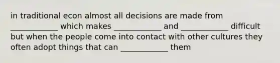 in traditional econ almost all decisions are made from ____________ which makes ____________ and ____________ difficult but when the people come into contact with other cultures they often adopt things that can ____________ them