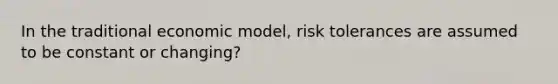 In the traditional economic model, risk tolerances are assumed to be constant or changing?