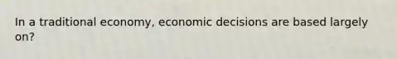 In a traditional economy, economic decisions are based largely on?